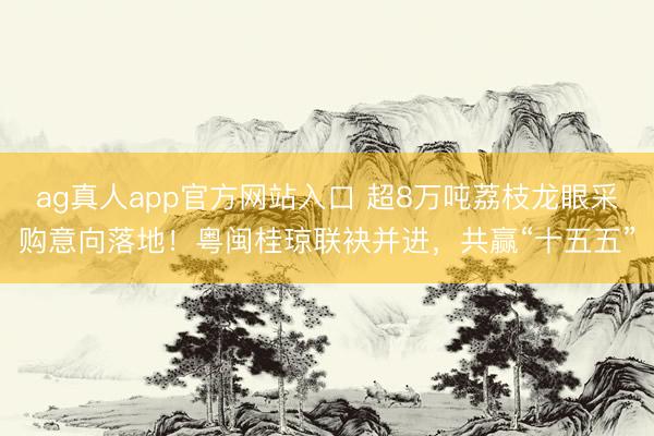 ag真人app官方网站入口 超8万吨荔枝龙眼采购意向落地！粤闽桂琼联袂并进，共赢“十五五”