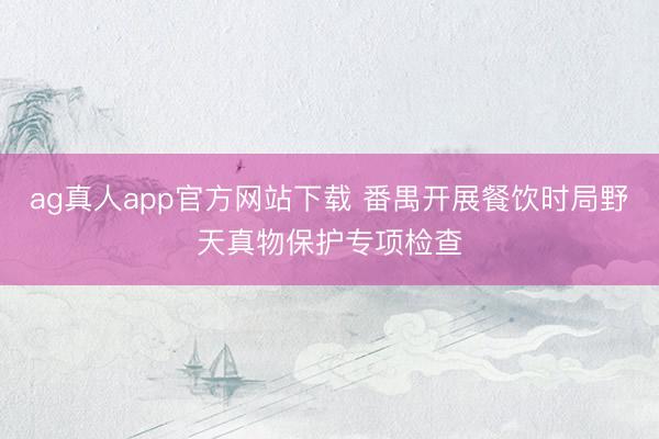 ag真人app官方网站下载 番禺开展餐饮时局野天真物保护专项检查
