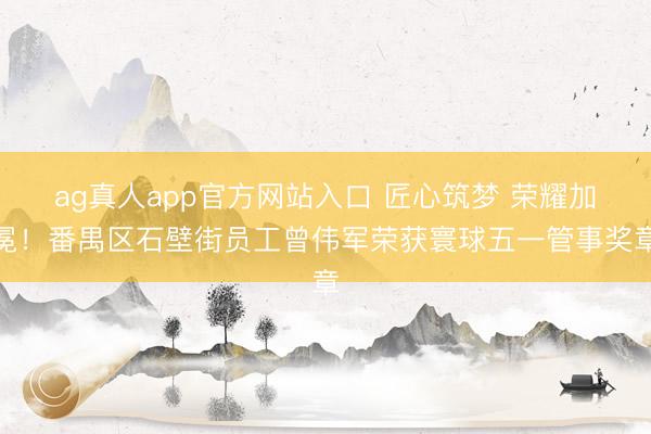 ag真人app官方网站入口 匠心筑梦 荣耀加冕！番禺区石壁街员工曾伟军荣获寰球五一管事奖章