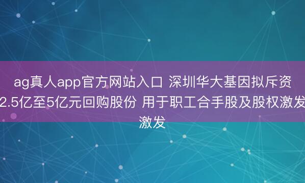 ag真人app官方网站入口 深圳华大基因拟斥资2.5亿至5亿元回购股份 用于职工合手股及股权激发