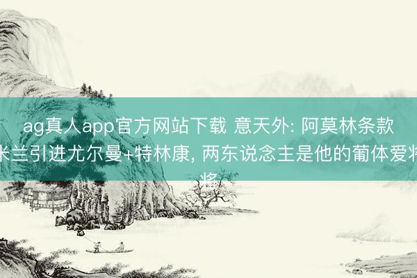 ag真人app官方网站下载 意天外: 阿莫林条款米兰引进尤尔曼+特林康， 两东说念主是他的葡体爱将