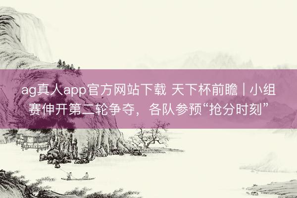 ag真人app官方网站下载 天下杯前瞻 | 小组赛伸开第二轮争夺，各队参预“抢分时刻”