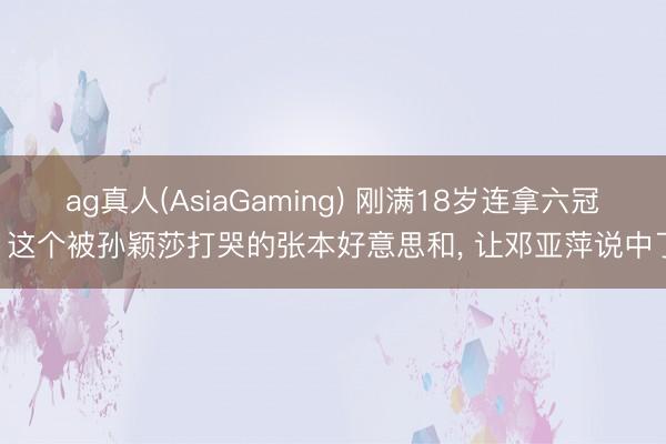 ag真人(AsiaGaming) 刚满18岁连拿六冠! 这个被孙颖莎打哭的张本好意思和， 让邓亚萍说中了