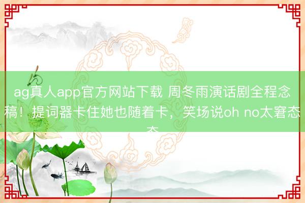 ag真人app官方网站下载 周冬雨演话剧全程念稿！提词器卡住她也随着卡，笑场说oh no太窘态
