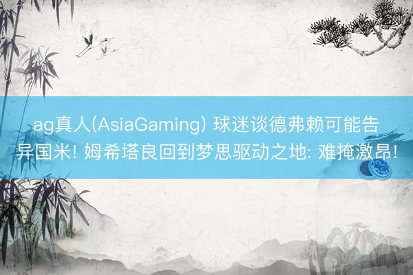 ag真人(AsiaGaming) 球迷谈德弗赖可能告异国米! 姆希塔良回到梦思驱动之地: 难掩激昂!