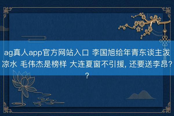 ag真人app官方网站入口 李国旭给年青东谈主泼凉水 毛伟杰是榜样 大连夏窗不引援, 还要送李昂?