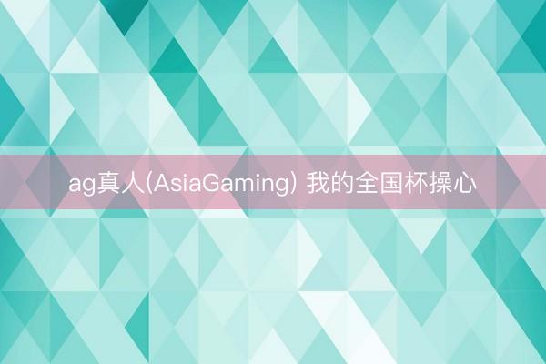 ag真人(AsiaGaming) 我的全国杯操心