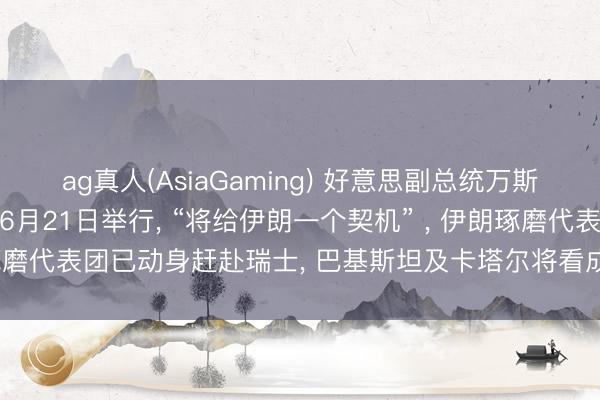 ag真人(AsiaGaming) 好意思副总统万斯: 好意思伊会谈可能于6月21日举行, “将给伊朗一个契机” , 伊朗琢磨代表团已动身赶赴瑞士, 巴基斯坦及卡塔尔将看成和谐东说念主插足
