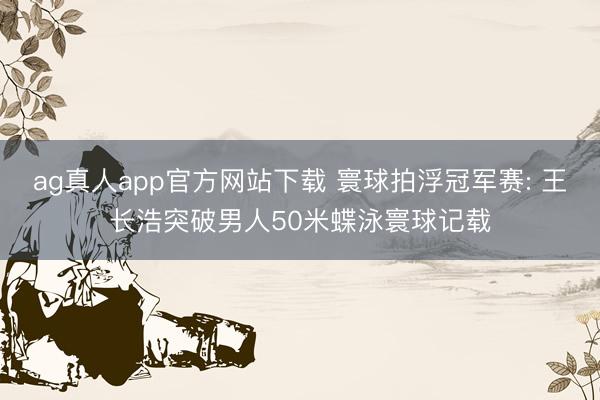 ag真人app官方网站下载 寰球拍浮冠军赛: 王长浩突破男人50米蝶泳寰球记载