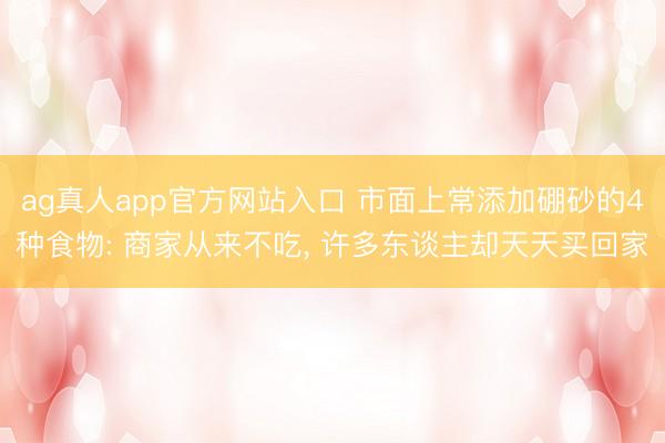 ag真人app官方网站入口 市面上常添加硼砂的4种食物: 商家从来不吃, 许多东谈主却天天买回家